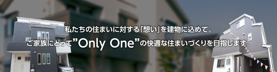 私たちの住まいに対する「想い」を建物に込めて。ご家族にとって”Only One”の快適な住まいづくりを目指します。