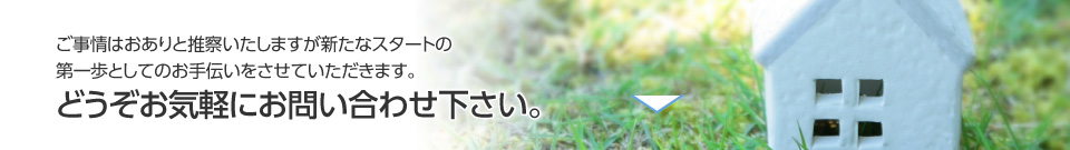 ご事情はおありと推察いたしますが新たなスタートの第一歩としてのお手伝いをさせていただきます。どうぞお気軽にお問い合わせ下さい