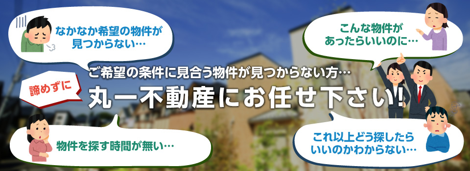 ご希望の条件に見合う物件が見つからない方…丸一不動産にお任せ下さい!!